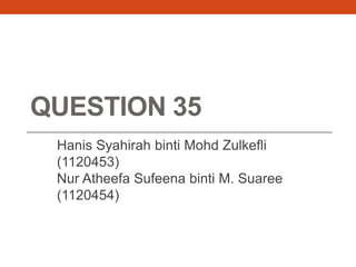 QUESTION 35
Hanis Syahirah binti Mohd Zulkefli
(1120453)
Nur Atheefa Sufeena binti M. Suaree
(1120454)
 