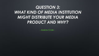 QUESTION 3:
WHAT KIND OF MEDIA INSTITUTION
MIGHT DISTRIBUTE YOUR MEDIA
PRODUCT AND WHY?
- AARON CORK -
 