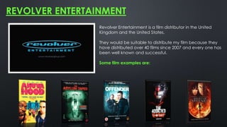REVOLVER ENTERTAINMENT
Revolver Entertainment is a film distributor in the United
Kingdom and the United States.
They would be suitable to distribute my film because they
have distributed over 40 films since 2007 and every one has
been well known and successful.
Some film examples are:
 