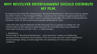 WHY REVOLVER ENTERTAINMENT SHOULD DISTRIBUTE
MY FILM.
By looking at the other films distributed by ‘Revolver Entertainment’ their most common genres
are either ‘Crime’ or Psychological Thrillers, I would say this matches my genre perfectly as a
mixture of both because my film is about a disturbed serial killer who wants to kidnap/kill men.
Therefore I think my film would be successfully distributed by them.
• Experience
The founder of ‘Revolver Entertainment’ ‘Justin Marciano’ started out distributing
amateur/home made films are therefore I think he would have the correct experience
and knowledge taking a small budget film and delivering it to the correct target
audience.
I also think they should distribute my film because it isn’t a sequel or a trilogy etc. this
should make my film appeal to them because all of the films they have worked on
have been lone films as well (1 film ----> Merchandise).
 