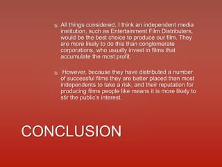  All things considered, I think an independent media
institution, such as Entertainment Film Distributers,
would be the best choice to produce our film. They
are more likely to do this than conglomerate
corporations, who usually invest in films that
accumulate the most profit.
 However, because they have distributed a number
of successful films they are better placed than most
independents to take a risk, and their reputation for
producing films people like means it is more likely to
stir the public’s interest.
CONCLUSION
 