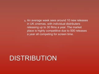  An average week sees around 10 new releases
in UK cinemas, with individual distributers
releasing up to 30 films a year. The market
place is highly competitive due to 500 releases
a year all competing for screen time.
DISTRIBUTION
 