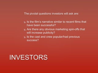 The pivotal questions investors will ask are:
 Is the film’s narrative similar to recent films that
have been successful?
 Are there any obvious marketing spin-offs that
will increase publicity?
 Is the cast and crew popular/had previous
success?
INVESTORS
 
