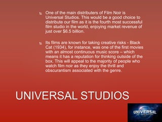  One of the main distributers of Film Noir is
Universal Studios. This would be a good choice to
distribute our film as it is the fourth most successful
film studio in the world, enjoying market revenue of
just over $6.5 billion.
 Its films are known for taking creative risks - Black
Cat (1934), for instance, was one of the first movies
with an almost continuous music score – which
means it has a reputation for thinking outside of the
box. This will appeal to the majority of people who
watch film noir as they enjoy the thrill and
obscurantism associated with the genre.
UNIVERSAL STUDIOS
 