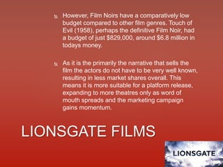  However, Film Noirs have a comparatively low
budget compared to other film genres. Touch of
Evil (1958), perhaps the definitive Film Noir, had
a budget of just $829,000, around $6.8 million in
todays money.
 As it is the primarily the narrative that sells the
film the actors do not have to be very well known,
resulting in less market shares overall. This
means it is more suitable for a platform release,
expanding to more theatres only as word of
mouth spreads and the marketing campaign
gains momentum.
LIONSGATE FILMS
 