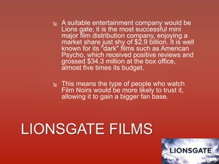  A suitable entertainment company would be
Lions gate; it is the most successful mini
major film distribution company, enjoying a
market share just shy of $2.9 billion. It is well
known for its "dark" films such as American
Psycho, which received positive reviews and
grossed $34.3 million at the box office,
almost five times its budget.
 This means the type of people who watch
Film Noirs would be more likely to trust it,
allowing it to gain a bigger fan base.
LIONSGATE FILMS
 