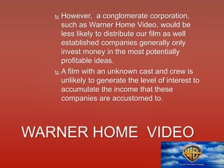  However, a conglomerate corporation,
such as Warner Home Video, would be
less likely to distribute our film as well
established companies generally only
invest money in the most potentially
profitable ideas.
 A film with an unknown cast and crew is
unlikely to generate the level of interest to
accumulate the income that these
companies are accustomed to.
WARNER HOME VIDEO
 