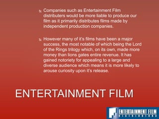  Companies such as Entertainment Film
distributers would be more liable to produce our
film as it primarily distributes films made by
independent production companies.
 However many of it’s films have been a major
success, the most notable of which being the Lord
of the Rings trilogy which, on its own, made more
money than lions gates entire revenue. It has
gained notoriety for appealing to a large and
diverse audience which means it is more likely to
arouse curiosity upon it’s release.
ENTERTAINMENT FILM
 