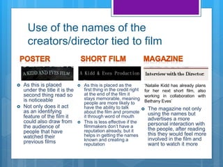 Use of the names of the
creators/director tied to film
‘Natalie Kidd has already plans
for her next short film, also
working in collaboration with
Bethany Eves’
 The magazine not only
using the names but
advertises a more
personal interaction with
the people, after reading
this they would feel more
involved in the film and
want to watch it more
 As this is placed
under the title it is the
second thing read so
is noticeable
 Not only does it act
as an identifying
feature of the film it
could also draw from
the audience of
people that have
watched their
previous films
 As this is placed as the
first thing in the credit right
at the end of the film it
stays memorable, meaning
people are more likely to
have the ability to talk
about the film and promote
it through word of mouth
 This is less effective if the
filmmakers don’t have a
reputation already, but it
helps in getting the names
known and creating a
reputation
 