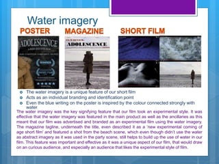 Water imagery
 The water imagery is a unique feature of our short film
 Acts as an individual branding and identification point
 Even the blue writing on the poster is inspired by the colour connected strongly with
water
The water imagery was the key signifying feature that our film took an experimental style. It was
effective that the water imagery was featured in the main product as well as the ancillaries as this
meant that our film was advertised and branded as an experimental film using the water imagery.
The magazine tagline, underneath the title, even described it as a ‘new experimental coming of
age short film’ and featured a shot from the beach scene, which even though didn’t use the water
as abstract imagery as it was used in the party scene, still helps to build up the use of water in our
film. This feature was important and effective as it was a unique aspect of our film, that would draw
on an curious audience, and especially an audience that likes the experimental style of film.
 
