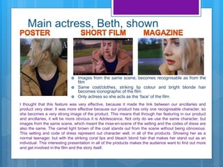 Main actress, Beth, shown
I thought that this feature was very effective, because it made the link between our ancillaries and
product very clear. It was more effective because our product has only one recognisable character, so
she becomes a very strong image of the product. This means that through her featuring in our product
and ancillaries, it will be more obvious it is Adolescence. Not only do we use the same character, but
images from the same scene, which meant the mise-en-scene of the setting and the codes of dress are
also the same. The camel light brown of the coat stands out from the scene without being obnoxious.
This setting and code of dress represent out character well, in all of the products. Showing her as a
normal teenager, but with the striking coral lips and bleach blond hair that makes her stand out as an
individual. This interesting presentation in all of the products makes the audience want to find out more
and get involved in the film and the story itself.
 Images from the same scene, becomes recognisable as from the
film
 Same coat/clothes, striking lip colour and bright blonde hair
becomes iconographic of the film
 Only actress so she acts as the ‘face’ of the film
 