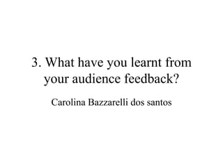 3. What have you learnt from
your audience feedback?
Carolina Bazzarelli dos santos
 