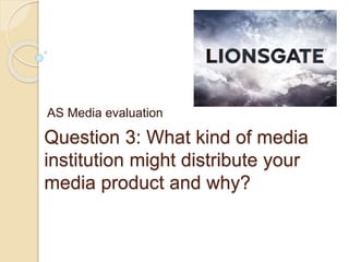 Question 3: What kind of media
institution might distribute your
media product and why?
AS Media evaluation
 