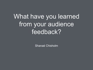 What have you learned
from your audience
feedback?
Shanaé Chisholm
 