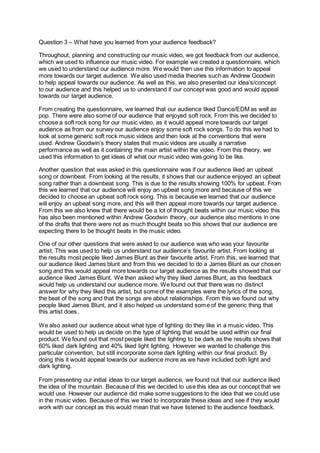 Question 3 – What have you learned from your audience feedback?
Throughout, planning and constructing our music video, we got feedback from our audience,
which we used to influence our music video. For example we created a questionnaire, which
we used to understand our audience more. We would then use this information to appeal
more towards our target audience. We also used media theories such as Andrew Goodwin
to help appeal towards our audience. As well as this, we also presented our idea’s/concept
to our audience and this helped us to understand if our concept was good and would appeal
towards our target audience.
From creating the questionnaire, we learned that our audience liked Dance/EDM as well as
pop. There were also some of our audience that enjoyed soft rock. From this we decided to
choose a soft rock song for our music video, as it would appeal more towards our target
audience as from our survey our audience enjoy some soft rock songs. To do this we had to
look at some generic soft rock music videos and then look at the conventions that were
used. Andrew Goodwin’s theory states that music videos are usually a narrative
performance as well as it containing the main artist within the video. From this theory, we
used this information to get ideas of what our music video was going to be like.
Another question that was asked in this questionnaire was if our audience liked an upbeat
song or downbeat. From looking at the results, it shows that our audience enjoyed an upbeat
song rather than a downbeat song. This is due to the results showing 100% for upbeat. From
this we learned that our audience will enjoy an upbeat song more and because of this we
decided to choose an upbeat soft rock song. This is because we learned that our audience
will enjoy an upbeat song more, and this will then appeal more towards our target audience.
From this we also knew that there would be a lot of thought beats within our music video this
has also been mentioned within Andrew Goodwin theory, our audience also mentions in one
of the drafts that there were not as much thought beats so this shows that our audience are
expecting there to be thought beats in the music video.
One of our other questions that were asked to our audience was who was your favourite
artist. This was used to help us understand our audience’s favourite artist. From looking at
the results most people liked James Blunt as their favourite artist. From this, we learned that
our audience liked James blunt and from this we decided to do a James Blunt as our chosen
song and this would appeal more towards our target audience as the results showed that our
audience liked James Blunt. We then asked why they liked James Blunt, as this feedback
would help us understand our audience more. We found out that there was no distinct
answer for why they liked this artist, but some of the examples were the lyrics of the song,
the beat of the song and that the songs are about relationships. From this we found out why
people liked James Blunt, and it also helped us understand some of the generic thing that
this artist does.
We also asked our audience about what type of lighting do they like in a music video. This
would be used to help us decide on the type of lighting that would be used within our final
product. We found out that most people liked the lighting to be dark as the results shows that
60% liked dark lighting and 40% liked light lighting. However we wanted to challenge this
particular convention, but still incorporate some dark lighting within our final product. By
doing this it would appeal towards our audience more as we have included both light and
dark lighting.
From presenting our initial ideas to our target audience, we found out that our audience liked
the idea of the mountain. Because of this we decided to use this idea as our concept that we
would use. However our audience did make some suggestions to the idea that we could use
in the music video. Because of this we tried to incorporate these ideas and see if they would
work with our concept as this would mean that we have listened to the audience feedback.
 