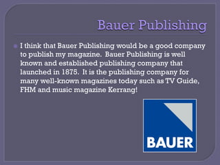 ž  I think that Bauer Publishing would be a good company
to publish my magazine. Bauer Publishing is well
known and established publishing company that
launched in 1875. It is the publishing company for
many well-known magazines today such as TV Guide,
FHM and music magazine Kerrang!
 