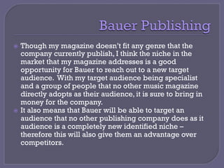 ž  Though my magazine doesn’t fit any genre that the
company currently publish, I think the niche in the
market that my magazine addresses is a good
opportunity for Bauer to reach out to a new target
audience. With my target audience being specialist
and a group of people that no other music magazine
directly adopts as their audience, it is sure to bring in
money for the company.
ž  It also means that Bauer will be able to target an
audience that no other publishing company does as it
audience is a completely new identified niche –
therefore this will also give them an advantage over
competitors.
 