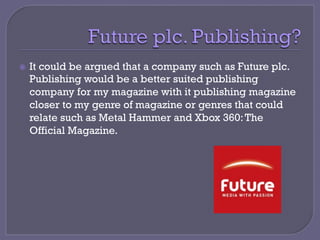 ž  It could be argued that a company such as Future plc.
Publishing would be a better suited publishing
company for my magazine with it publishing magazine
closer to my genre of magazine or genres that could
relate such as Metal Hammer and Xbox 360:The
Official Magazine.
 