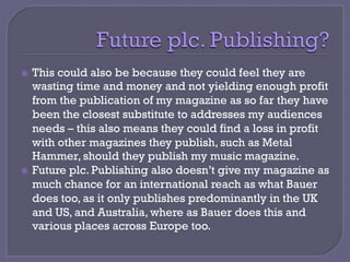 ž  This could also be because they could feel they are
wasting time and money and not yielding enough profit
from the publication of my magazine as so far they have
been the closest substitute to addresses my audiences
needs – this also means they could find a loss in profit
with other magazines they publish, such as Metal
Hammer, should they publish my music magazine.
ž  Future plc. Publishing also doesn’t give my magazine as
much chance for an international reach as what Bauer
does too, as it only publishes predominantly in the UK
and US, and Australia, where as Bauer does this and
various places across Europe too.
 