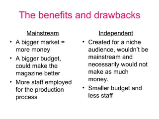 The benefits and drawbacks Mainstream A bigger market = more money A bigger budget, could make the magazine better More staff employed for the production process Independent Created for a niche audience, wouldn’t be mainstream and necessarily would not make as much money. Smaller budget and less staff 