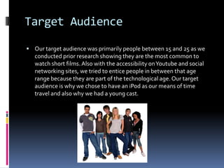 Target Audience

 Our target audience was primarily people between 15 and 25 as we
   conducted prior research showing they are the most common to
   watch short films. Also with the accessibility on Youtube and social
   networking sites, we tried to entice people in between that age
   range because they are part of the technological age. Our target
   audience is why we chose to have an iPod as our means of time
   travel and also why we had a young cast.
 