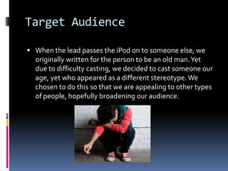 Target Audience

 When the lead passes the iPod on to someone else, we
  originally written for the person to be an old man. Yet
  due to difficulty casting, we decided to cast someone our
  age, yet who appeared as a different stereotype. We
  chosen to do this so that we are appealing to other types
  of people, hopefully broadening our audience.
 
