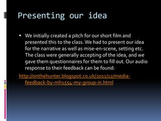 Presenting our idea

 We initially created a pitch for our short film and
   presented this to the class. We had to present our idea
   for the narrative as well as mise-en-scene, setting etc.
   The class were generally accepting of the idea, and we
   gave them questionnaires for them to fill out. Our audio
   response to their feedback can be found:
http://onthehunter.blogspot.co.uk/2011/12/media-
   feedback-by-mh1554-my-group-in.html
 