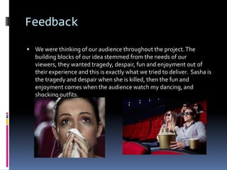 Feedback

 We were thinking of our audience throughout the project. The
   building blocks of our idea stemmed from the needs of our
   viewers, they wanted tragedy, despair, fun and enjoyment out of
   their experience and this is exactly what we tried to deliver. Sasha is
   the tragedy and despair when she is killed, then the fun and
   enjoyment comes when the audience watch my dancing, and
   shocking outfits.
 
