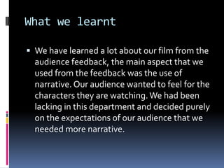 What we learnt

 We have learned a lot about our film from the
  audience feedback, the main aspect that we
  used from the feedback was the use of
  narrative. Our audience wanted to feel for the
  characters they are watching. We had been
  lacking in this department and decided purely
  on the expectations of our audience that we
  needed more narrative.
 