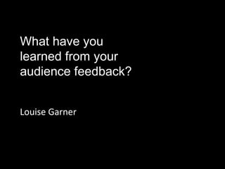 What have you
learned from your
audience feedback?
Louise Garner
 