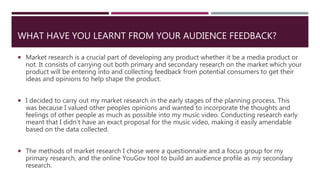 WHAT HAVE YOU LEARNT FROM YOUR AUDIENCE FEEDBACK?
 Market research is a crucial part of developing any product whether it be a media product or
not. It consists of carrying out both primary and secondary research on the market which your
product will be entering into and collecting feedback from potential consumers to get their
ideas and opinions to help shape the product.
 I decided to carry out my market research in the early stages of the planning process. This
was because I valued other peoples opinions and wanted to incorporate the thoughts and
feelings of other people as much as possible into my music video. Conducting research early
meant that I didn’t have an exact proposal for the music video, making it easily amendable
based on the data collected.
 The methods of market research I chose were a questionnaire and a focus group for my
primary research, and the online YouGov tool to build an audience profile as my secondary
research.
 