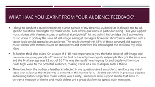 WHAT HAVE YOU LEARNT FROM YOUR AUDIENCE FEEDBACK?
 I chose to conduct a questionnaire on a large sample of my potential audience as it allowed me to ask
specific questions relating to my music video. One of the questions in particular being - ’Do you support
music videos with themes, issues, or political standpoints?’ At this point I had an idea that I wanted my
music video to portray the issue of self-image amongst teenagers however I didn’t know whether such a
taboo topic would appeal to an audience. The result showed that 58% of those surveyed did support
music videos with themes, issues or standpoints and therefore this encouraged me to follow my initial
ideas.
 To further this I also asked ‘On a scale of 1-10 how important do you think the issue of self-image and
pressures on young people is?’ I wanted to find out exactly how significant people thought the issue was
and the final average was 8.1 out of 10. This was the result I was hoping for and displayed the issue
holds high value to the potential audience, making it less of a risk to display such a theme.
 Therefore, from the audience feedback collected in my questionnaire I was able to reinforce my initial
ideas with evidence that there was a demand in the market for it. I learnt that while in previous decades
addressing taboo subjects in music videos was a rarity, audiences now support media that aims to
portray a message or theme and music videos are a great platform to spread such messages.
 