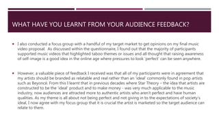 WHAT HAVE YOU LEARNT FROM YOUR AUDIENCE FEEDBACK?
 I also conducted a focus group with a handful of my target market to get opinions on my final music
video proposal. As discussed within the questionnaire, I found out that the majority of participants
supported music videos that highlighted taboo themes or issues and all thought that raising awareness
of self-image is a good idea in the online age where pressures to look ‘perfect’ can be seen anywhere.
 However, a valuable piece of feedback I received was that all of my participants were in agreement that
my artists should be branded as relatable and real rather than an ‘ideal’ commonly found in pop artists
such as Beyoncé. From this I learnt that in previous decades where Star Theory – the idea that artists are
constructed to be the ‘ideal’ product and to make money - was very much applicable to the music
industry, now audiences are attracted more to authentic artists who aren’t perfect and have human
qualities. As my theme is all about not being perfect and not giving in to the expectations of society’s
ideal, I now agree with my focus group that it is crucial the artist is marketed so the target audience can
relate to them.
 