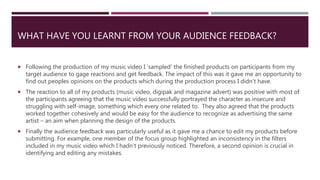 WHAT HAVE YOU LEARNT FROM YOUR AUDIENCE FEEDBACK?
 Following the production of my music video I ’sampled’ the finished products on participants from my
target audience to gage reactions and get feedback. The impact of this was it gave me an opportunity to
find out peoples opinions on the products which during the production process I didn’t have.
 The reaction to all of my products (music video, digipak and magazine advert) was positive with most of
the participants agreeing that the music video successfully portrayed the character as insecure and
struggling with self-image, something which every one related to. They also agreed that the products
worked together cohesively and would be easy for the audience to recognize as advertising the same
artist – an aim when planning the design of the products.
 Finally the audience feedback was particularly useful as it gave me a chance to edit my products before
submitting. For example, one member of the focus group highlighted an inconsistency in the filters
included in my music video which I hadn’t previously noticed. Therefore, a second opinion is crucial in
identifying and editing any mistakes.
 