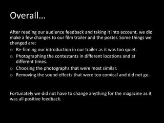 Overall…
After reading our audience feedback and taking it into account, we did
make a few changes to our film trailer and the poster. Some things we
changed are:
o Re-filming our introduction in our trailer as it was too quiet.
o Photographing the contestants in different locations and at
   different times.
o Choosing the photographs that were most similar.
o Removing the sound effects that were too comical and did not go.


Fortunately we did not have to change anything for the magazine as it
was all positive feedback.
 