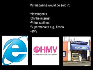 My magazine would be sold in; Newsagents On the internet Petrol stations Supermarkets e.g. Tesco HMV 