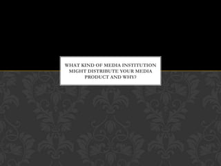 WHAT KIND OF MEDIA INSTITUTION
 MIGHT DISTRIBUTE YOUR MEDIA
      PRODUCT AND WHY?
 
