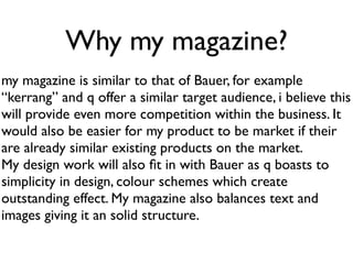 Why my magazine?
my magazine is similar to that of Bauer, for example
“kerrang” and q offer a similar target audience, i believe this
will provide even more competition within the business. It
would also be easier for my product to be market if their
are already similar existing products on the market.
My design work will also ﬁt in with Bauer as q boasts to
simplicity in design, colour schemes which create
outstanding effect. My magazine also balances text and
images giving it an solid structure.
 