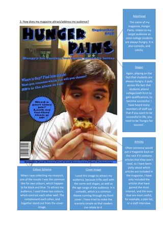 3. How does my magazine attract/address my audience?
Masthead
The name of my
magazine, Hunger
Pains, relates to my
target audience as
most college students
are always hungry. It is
also comedic, and
catchy.
Slogan
Again, playing on the
fact that students are
always hungry, it puts
across the fact that
students attend
college/sixth form to
gain qualifications, to
become successful. I
have heard many
members of staff say
that if you want to be
successful in life, you
need to be ‘hungry for
success’.
Colour Scheme
When I was collecting my research,
one of the results I was the common
like for two colours, which happen
to be black and blue. To attract my
audience, I used these two colours,
which contrast each other well. The
complement each other, and
together stand out from the cover
image.
Cover Image
I used this image to attract my
audience, because it fits well with
the name and slogan, as well as
the age range of the audience. It is
comedic, which is a common
theme running through my front
cover. I have tried to make the
scenario simple so that readers
can relate to it.
Articles
Often someone would
put a magazine back on
the rack if it contains
articles that they won’t
read, so I have been
picky about which
articles are included in
the magazine. I have
only included the
articles that have
gained the most
interest, and the ones
that are most useful,
for example, a jobs list,
or a staff interview.
 