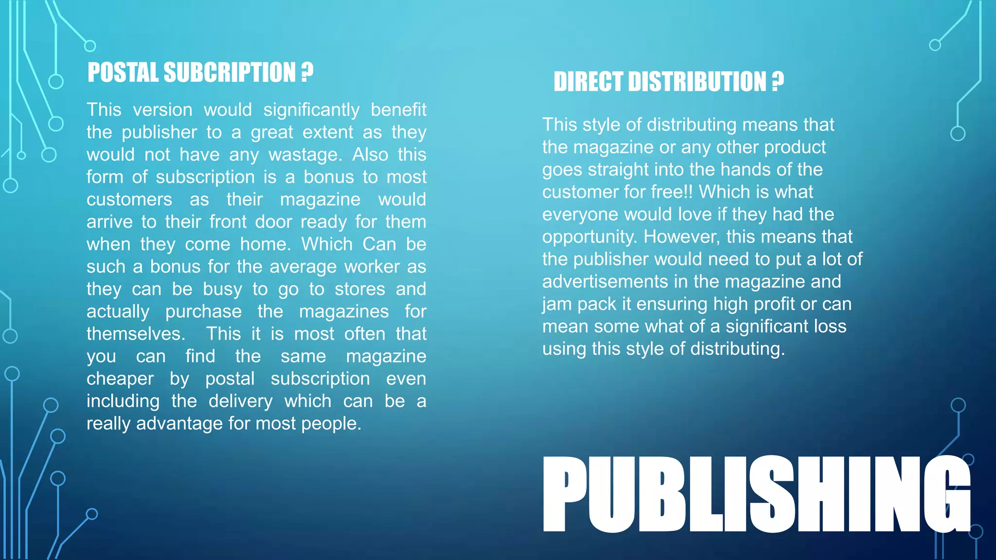 POSTAL SUBCRIPTION ?
This version would significantly benefit
the publisher to a great extent as they
would not have any wastage. Also this
form of subscription is a bonus to most
customers as their magazine would
arrive to their front door ready for them
when they come home. Which Can be
such a bonus for the average worker as
they can be busy to go to stores and
actually purchase the magazines for
themselves. This it is most often that
you can find the same magazine
cheaper by postal subscription even
including the delivery which can be a
really advantage for most people.

DIRECT DISTRIBUTION ?
This style of distributing means that
the magazine or any other product
goes straight into the hands of the
customer for free!! Which is what
everyone would love if they had the
opportunity. However, this means that
the publisher would need to put a lot of
advertisements in the magazine and
jam pack it ensuring high profit or can
mean some what of a significant loss
using this style of distributing.

PUBLISHING

 