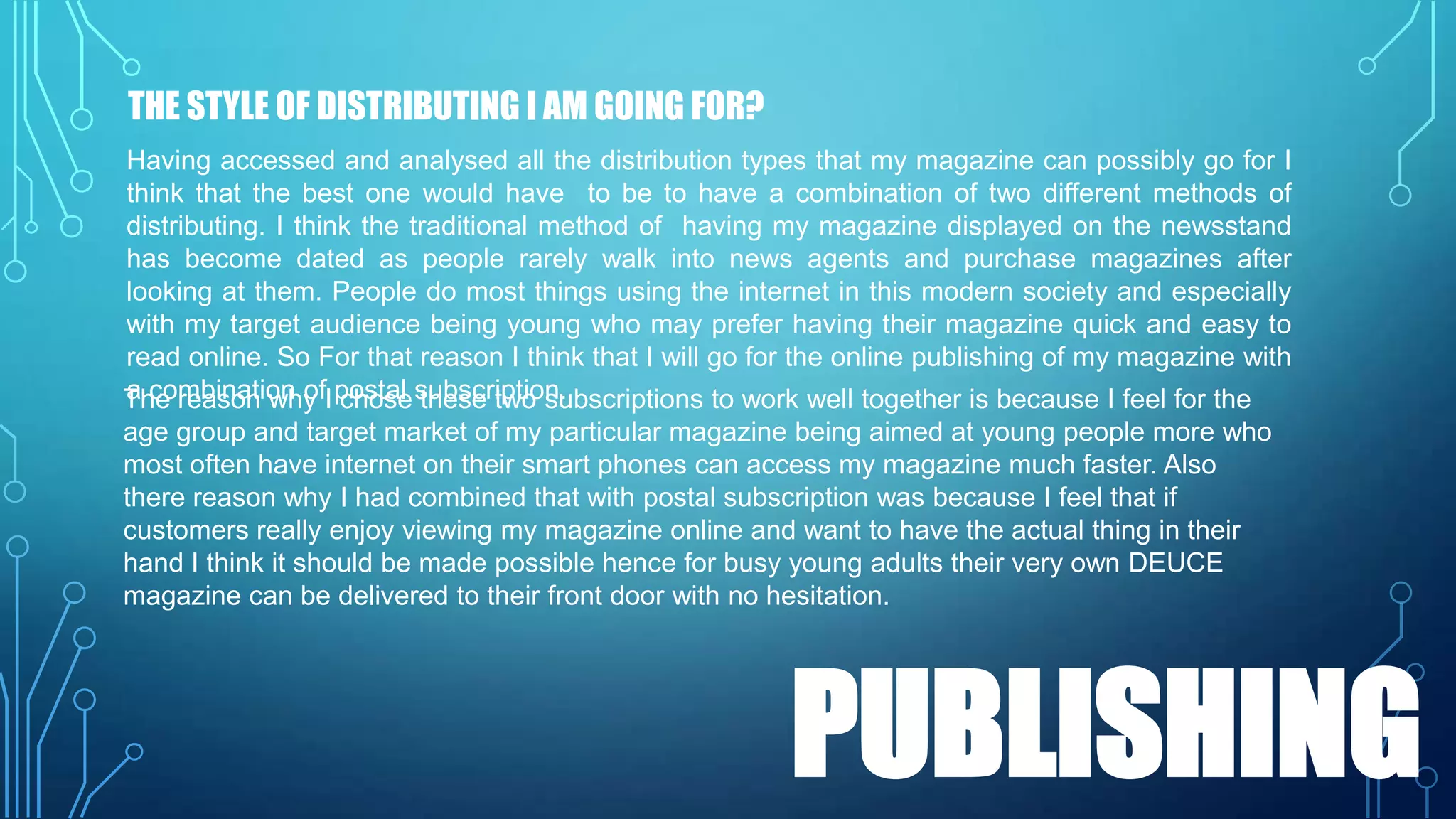 THE STYLE OF DISTRIBUTING I AM GOING FOR?
Having accessed and analysed all the distribution types that my magazine can possibly go for I
think that the best one would have to be to have a combination of two different methods of
distributing. I think the traditional method of having my magazine displayed on the newsstand
has become dated as people rarely walk into news agents and purchase magazines after
looking at them. People do most things using the internet in this modern society and especially
with my target audience being young who may prefer having their magazine quick and easy to
read online. So For that reason I think that I will go for the online publishing of my magazine with
a combination of chose these two subscriptions to work well together is because I feel for the
The reason why I postal subscription.
age group and target market of my particular magazine being aimed at young people more who
most often have internet on their smart phones can access my magazine much faster. Also
there reason why I had combined that with postal subscription was because I feel that if
customers really enjoy viewing my magazine online and want to have the actual thing in their
hand I think it should be made possible hence for busy young adults their very own DEUCE
magazine can be delivered to their front door with no hesitation.

PUBLISHING

 