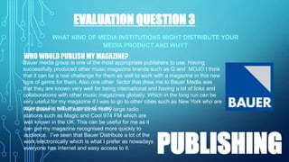 EVALUATION QUESTION 3
WHAT KIND OF MEDIA INSTITUTIONS MIGHT DISTRIBUTE YOUR
MEDIA PRODUCT AND WHY?

WHO WOULD PUBLISH MY MAGAZINE?
Bauer media group is one of the most appropriate publishers to use. Having
successfully produced other music magazine brands such as Q and MOJO I think
that it can be a real challenge for them as well to work with a magazine in this new
type of genre for them. Also one other factor that drew me to Bauer Media was
that they are known very well for being international and having a lot of links and
collaborations with other music magazines globally. Which in the long run can be
very useful for my magazine if I was to go to other cities such as New York who are
more Bauer is with my genre of music.large radio
Also popular linked with some really
stations such as Magic and Cool 974 FM which are
well known in the UK. This can be useful for me as it
can get my magazine recognised more quickly to
audience. I’ve seen that Bauer Distribute a lot of the
work electronically which is what I prefer as nowadays
everyone has internet and easy access to it.

PUBLISHING

 