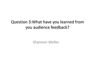 Question 3:What have you learned from
you audience feedback?
Shannen Weller

 