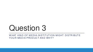 Question 3
WHAT KIND OF MEDIA INSTITUTION MIGHT DISTRIBUTE
YOUR MEDIA PRODUCT AND WHY?
 