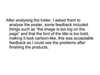 After analysing the trailer, I asked them to
analyse the poster, some feedback included
things such as “the image is too big on the
page” and that the font of the title is too bold,
making it look cartoon-like, this was acceptable
feedback as I could see the problems after
finishing the products.
 