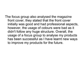 The focus group also analysed the magazine
front cover, they stated that the front cover
initially was good and had professional aspects,
however, the usage of colours were bad as it
didn't follow any huge structure. Overall, the
usage of a focus group to analyse my products
has been successful as I have learnt new ways
to improve my products for the future.
 