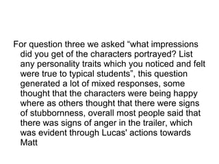 For question three we asked “what impressions
did you get of the characters portrayed? List
any personality traits which you noticed and felt
were true to typical students”, this question
generated a lot of mixed responses, some
thought that the characters were being happy
where as others thought that there were signs
of stubbornness, overall most people said that
there was signs of anger in the trailer, which
was evident through Lucas' actions towards
Matt
 