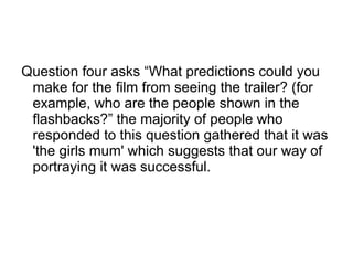 Question four asks “What predictions could you
make for the film from seeing the trailer? (for
example, who are the people shown in the
flashbacks?” the majority of people who
responded to this question gathered that it was
'the girls mum' which suggests that our way of
portraying it was successful.
 