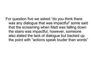 For question five we asked “do you think there
was any dialogue that was impactful” some said
that the screaming when Matt was falling down
the stairs was impactful, however, someone
also slated the lack of dialogue but backed up
the point with “actions speak louder than words”
 