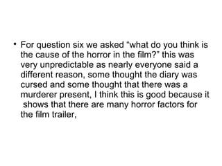 
For question six we asked “what do you think is
the cause of the horror in the film?” this was
very unpredictable as nearly everyone said a
different reason, some thought the diary was
cursed and some thought that there was a
murderer present, I think this is good because it
shows that there are many horror factors for
the film trailer,
 
